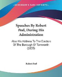 Cover image for Speeches By Robert Peel, During His Administration: Also His Address To The Electors Of The Borough Of Tamworth (1835)