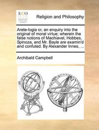 Cover image for Arete-Logia Or, an Enquiry Into the Original of Moral Virtue; Wherein the False Notions of Machiavel, Hobbes, Spinoza, and Mr. Bayle Are Examin'd and Confuted. by Alexander Innes, ...