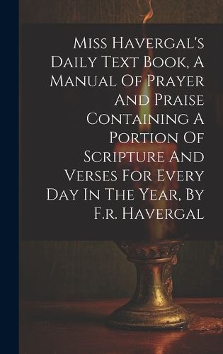 Cover image for Miss Havergal's Daily Text Book, A Manual Of Prayer And Praise Containing A Portion Of Scripture And Verses For Every Day In The Year, By F.r. Havergal