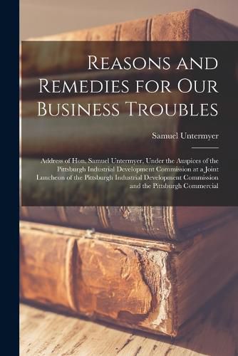 Reasons and Remedies for our Business Troubles; Address of Hon. Samuel Untermyer, Under the Auspices of the Pittsburgh Industrial Development Commission at a Joint Luncheon of the Pittsburgh Industrial Development Commission and the Pittsburgh Commercial