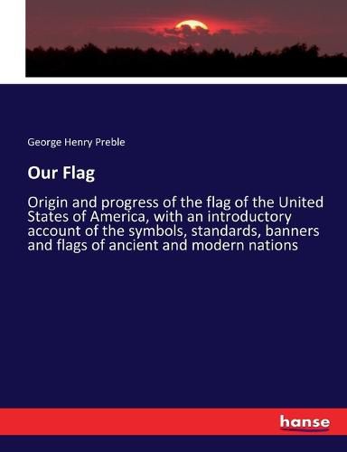 Our Flag: Origin and progress of the flag of the United States of America, with an introductory account of the symbols, standards, banners and flags of ancient and modern nations