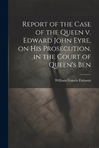 Report of the Case of the Queen v. Edward John Eyre, on his Prosecution, in the Court of Queen's Ben