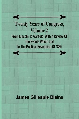 Twenty Years of Congress, Volume 2 From Lincoln to Garfield, with a Review of the Events Which Led to the Political Revolution of 1860