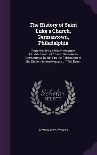 Cover image for The History of Saint Luke's Church, Germantown, Philadelphia: From the Time of the Permanent Establishment of Church Services in Germantown in 1811 to the Celebration of the Centennial Anniversary of That Event