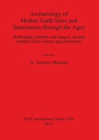 Cover image for Archaeology of Mother Earth Sites and Sanctuaries through the Ages Rethinking symbols and images art and artefacts from history and prehistory: Rethinking symbols and images, art and artefacts from history and prehistory