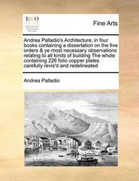 Cover image for Andrea Palladio's Architecture, in Four Books Containing a Dissertation on the Five Orders & Ye Most Necessary Observations Relating to All Kinds of Building the Whole Containing 226 Folio Copper Plates Carefully Revis'd and Redelineated