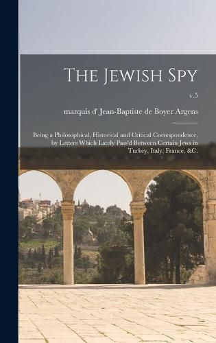 The Jewish Spy: Being a Philosophical, Historical and Critical Correspondence, by Letters Which Lately Pass'd Between Certain Jews in Turkey, Italy, France, &c.; v.5