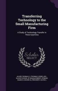 Cover image for Transferring Technology to the Small Manufacturing Firm: A Study of Technology Transfer in Three Countries
