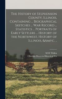 Cover image for The History of Stephenson County, Illinois, Containing ... Biographical Sketches ... war Record ... Statistics ... Portraits of Early Settlers ... History of the Northwest, History of Illinois, &c. ..