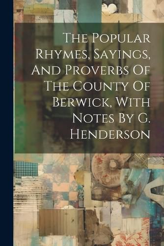 Cover image for The Popular Rhymes, Sayings, And Proverbs Of The County Of Berwick, With Notes By G. Henderson