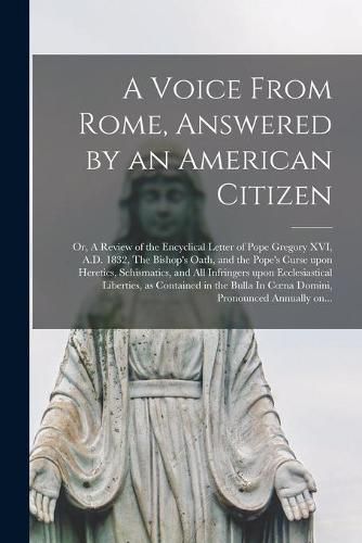 Cover image for A Voice From Rome, Answered by an American Citizen; or, A Review of the Encyclical Letter of Pope Gregory XVI, A.D. 1832, The Bishop's Oath, and the Pope's Curse Upon Heretics, Schismatics, and All Infringers Upon Ecclesiastical Liberties, as Contained...