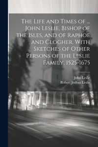 Cover image for The Life and Times of ... John Leslie, Bishop of the Isles, and of Raphoe and Clogher. With Sketches of Other Persons of the Leslie Family, 1525-1675