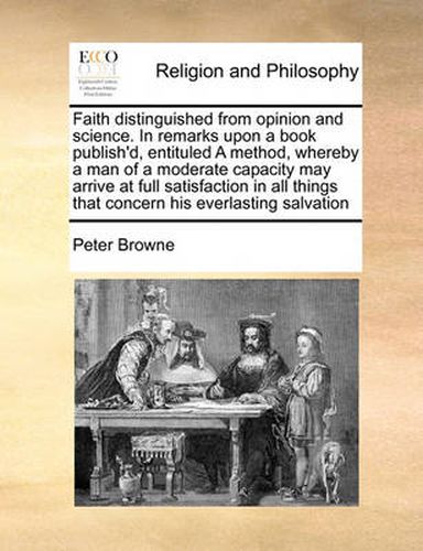 Cover image for Faith Distinguished from Opinion and Science. in Remarks Upon a Book Publish'd, Entituled a Method, Whereby a Man of a Moderate Capacity May Arrive at Full Satisfaction in All Things That Concern His Everlasting Salvation