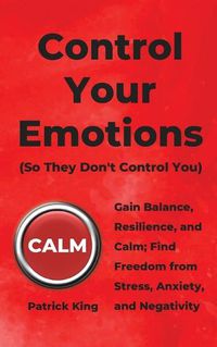 Cover image for Control Your Emotions: Gain Balance, Resilience, and Calm; Find Freedom from Stress, Anxiety, and Negativity