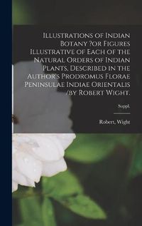 Cover image for Illustrations of Indian Botany ?or Figures Illustrative of Each of the Natural Orders of Indian Plants, Described in the Author's Prodromus Florae Peninsulae Indiae Orientalis /by Robert Wight.; suppl.