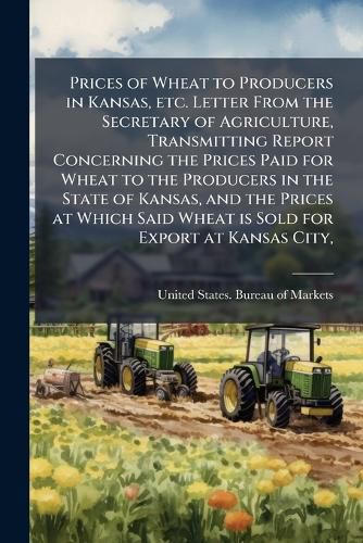 Cover image for Prices of Wheat to Producers in Kansas, etc. Letter From the Secretary of Agriculture, Transmitting Report Concerning the Prices Paid for Wheat to the Producers in the State of Kansas, and the Prices at Which Said Wheat is Sold for Export at Kansas City,
