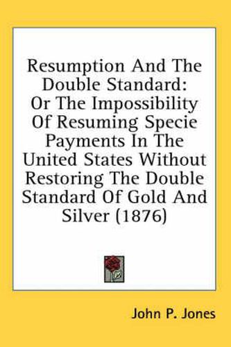 Cover image for Resumption and the Double Standard: Or the Impossibility of Resuming Specie Payments in the United States Without Restoring the Double Standard of Gold and Silver (1876)