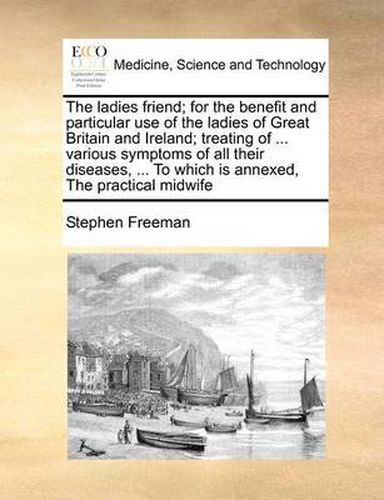 Cover image for The Ladies Friend; For the Benefit and Particular Use of the Ladies of Great Britain and Ireland; Treating of ... Various Symptoms of All Their Diseases, ... to Which Is Annexed, the Practical Midwife