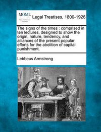 Cover image for The Signs of the Times: Comprised in Ten Lectures, Designed to Show the Origin, Nature, Tendency, and Alliances of the Present Popular Efforts for the Abolition of Capital Punishment.