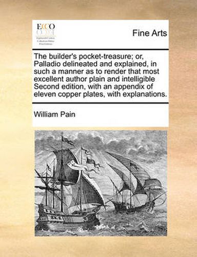 Cover image for The Builder's Pocket-Treasure; Or, Palladio Delineated and Explained, in Such a Manner as to Render That Most Excellent Author Plain and Intelligible Second Edition, with an Appendix of Eleven Copper Plates, with Explanations.