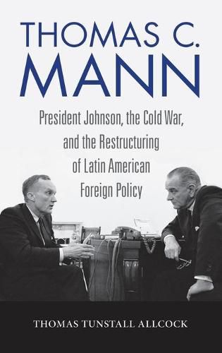 Thomas C. Mann: President Johnson, the Cold War, and the Restructuring of Latin American Foreign Policy