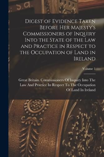 Cover image for Digest of Evidence Taken Before Her Majesty's Commissioners of Inquiry Into the State of the Law and Practice in Respect to the Occupation of Land in Ireland; Volume 1