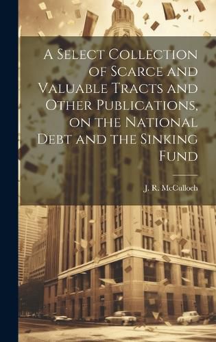 Cover image for A Select Collection of Scarce and Valuable Tracts and Other Publications, on the National Debt and the Sinking Fund