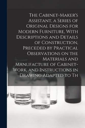 Cover image for The Cabinet-Maker's Assistant, a Series of Original Designs for Modern Furniture, With Descriptions and Details of Construction, Preceded by Practical Observations on the Materials and Manufacture of Cabinet-work, and Instructions in Drawing Adapted to Th