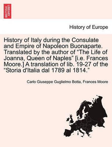 History of Italy During the Consulate and Empire of Napoleon Buonaparte. Translated by the Author of  The Life of Joanna, Queen of Naples  [I.E. Frances Moore.] a Translation of Lib. 19-27 of the  Storia D'Italia Dal 1789 Al 1814.