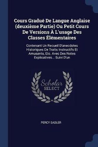 Cours Graduï¿½ de Langue Anglaise (Deuxiï¿½me Partie) Ou Petit Cours de Versions ï¿½ L'Usage Des Classes ï¿½Lï¿½mentaires: Contenant Un Recueil D'Anecdotes Historiques de Traits Instructifs Et Amusants, Etc. Avec Des Notes Explicatives... Suivi D'Un