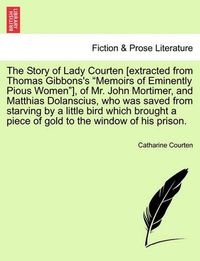 Cover image for The Story of Lady Courten [extracted from Thomas Gibbons's Memoirs of Eminently Pious Women], of Mr. John Mortimer, and Matthias Dolanscius, Who Was Saved from Starving by a Little Bird Which Brought a Piece of Gold to the Window of His Prison.