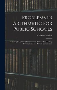 Cover image for Problems in Arithmetic for Public Schools: Including the Entrance Examinations, Public School Leaving Examinations, and Primary Examinations