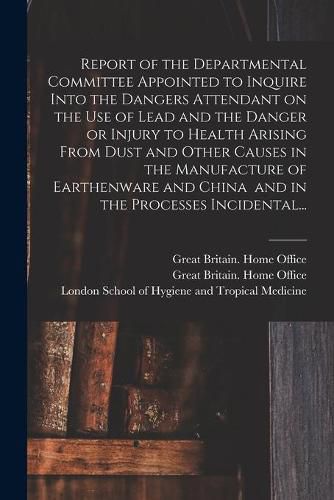 Cover image for Report of the Departmental Committee Appointed to Inquire Into the Dangers Attendant on the Use of Lead and the Danger or Injury to Health Arising From Dust and Other Causes in the Manufacture of Earthenware and China and in the Processes Incidental...