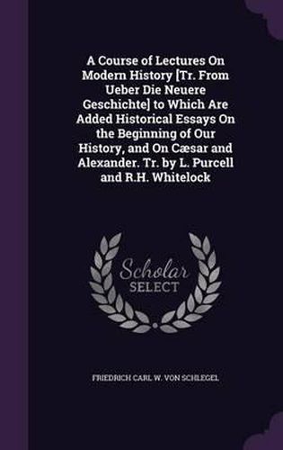 Cover image for A Course of Lectures on Modern History [Tr. from Ueber Die Neuere Geschichte] to Which Are Added Historical Essays on the Beginning of Our History, and on Caesar and Alexander. Tr. by L. Purcell and R.H. Whitelock