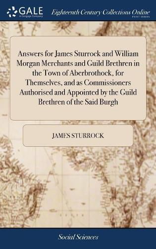 Cover image for Answers for James Sturrock and William Morgan Merchants and Guild Brethren in the Town of Aberbrothock, for Themselves, and as Commissioners Authorised and Appointed by the Guild Brethren of the Said Burgh