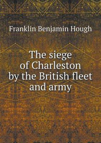 Cover image for The siege of Charleston by the British fleet and army