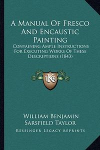 Cover image for A Manual of Fresco and Encaustic Painting: Containing Ample Instructions for Executing Works of These Descriptions (1843)