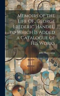 Cover image for Memoirs of the Life Of...George Frederic Handel. to Which Is Added a Catalogue of His Works