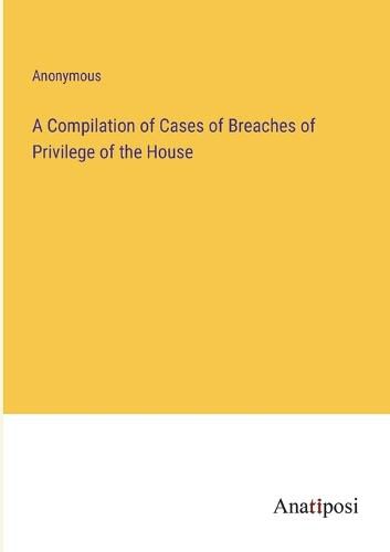 Cover image for A Compilation of Cases of Breaches of Privilege of the House