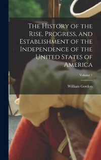 Cover image for The History of the Rise, Progress, and Establishment of the Independence of the United States of America; Volume 1