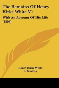 Cover image for The Remains Of Henry Kirke White V1: With An Account Of His Life (1808)