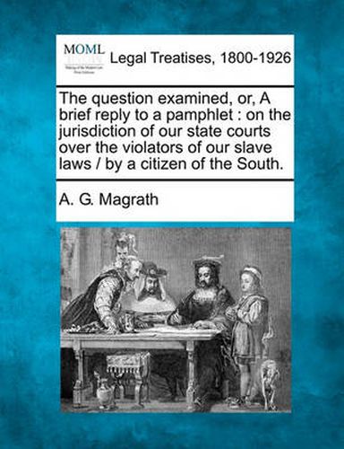 Cover image for The Question Examined, Or, a Brief Reply to a Pamphlet: On the Jurisdiction of Our State Courts Over the Violators of Our Slave Laws / By a Citizen of the South.