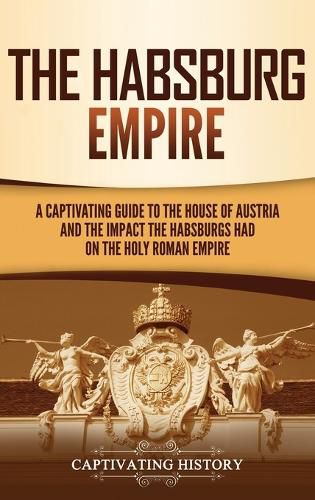 Cover image for The Habsburg Empire: A Captivating Guide to the House of Austria and the Impact the Habsburgs Had on the Holy Roman Empire