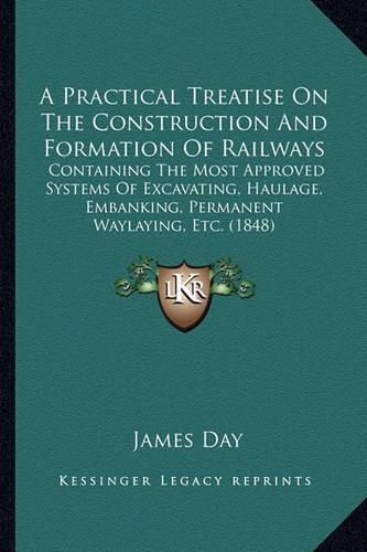 Cover image for A Practical Treatise on the Construction and Formation of Railways: Containing the Most Approved Systems of Excavating, Haulage, Embanking, Permanent Waylaying, Etc. (1848)