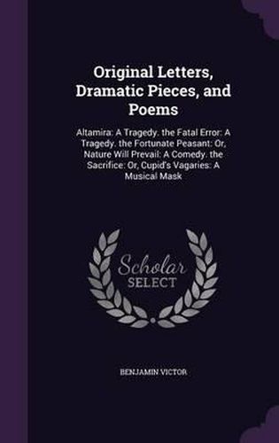 Cover image for Original Letters, Dramatic Pieces, and Poems: Altamira: A Tragedy. the Fatal Error: A Tragedy. the Fortunate Peasant: Or, Nature Will Prevail: A Comedy. the Sacrifice: Or, Cupid's Vagaries: A Musical Mask