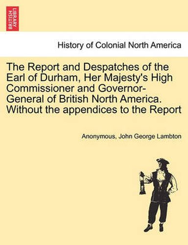 Cover image for The Report and Despatches of the Earl of Durham, Her Majesty's High Commissioner and Governor-General of British North America. Without the Appendices to the Report