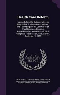 Cover image for Health Care Reform: Hearing Before the Subcommittee on Regulation, Business Opportunities, and Technology of the Committee on Small Business, House of Representatives, One Hundred Third Congress, First Session, Portland, Or, September 1, 1993