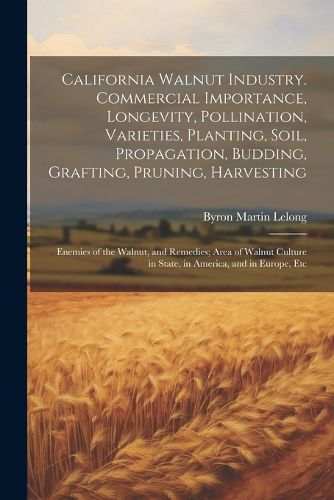 California Walnut Industry. Commercial Importance, Longevity, Pollination, Varieties, Planting, Soil, Propagation, Budding, Grafting, Pruning, Harvesting; Enemies of the Walnut, and Remedies; Area of Walnut Culture in State, in America, and in Europe, Etc