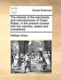 Cover image for The Interest of the Merchants and Manufacturers of Great-Britain, in the Present Contest with the Colonies, Stated and Considered.