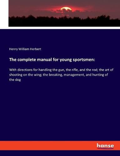 The complete manual for young sportsmen: With directions for handling the gun, the rifle, and the rod; the art of shooting on the wing; the breaking, management, and hunting of the dog